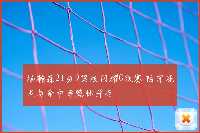 杨瀚森21分9篮板闪耀G联赛 防守亮点与命中率隐忧并存