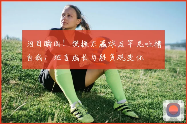 泪目瞬间！樊振东赢球后罕见吐槽自我，坦言成长与胜负观变化