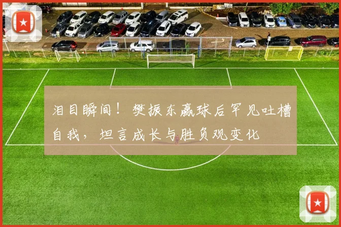 泪目瞬间！樊振东赢球后罕见吐槽自我，坦言成长与胜负观变化