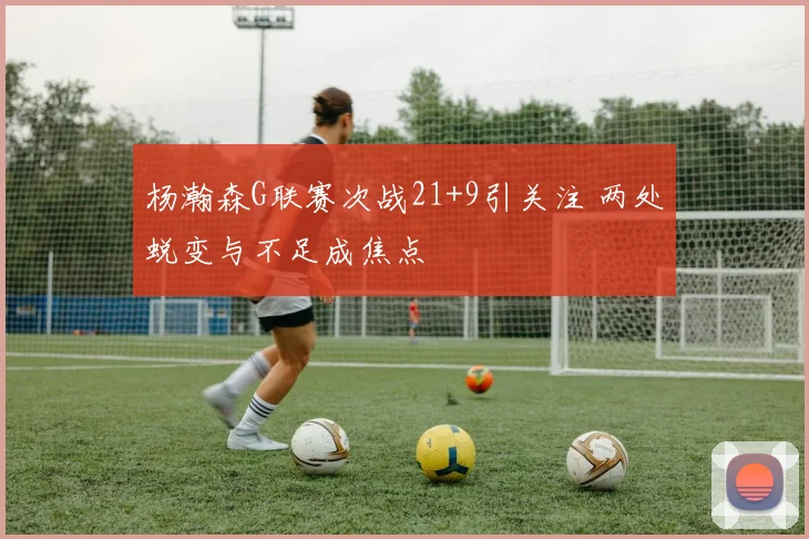 杨瀚森G联赛次战21+9引关注 两处蜕变与不足成焦点