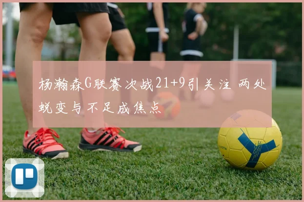 杨瀚森G联赛次战21+9引关注 两处蜕变与不足成焦点